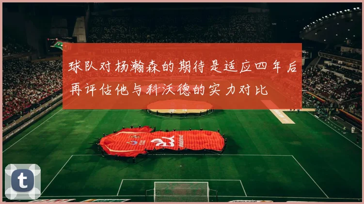球队对杨瀚森的期待是适应四年后再评估他与科沃德的实力对比