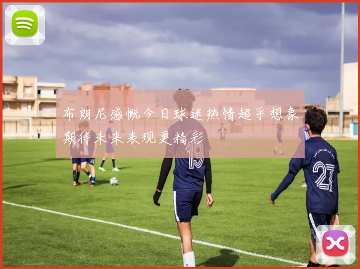 布朗尼感慨今日球迷热情超乎想象期待未来表现更精彩