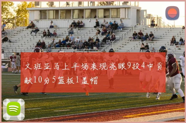 文班亚马上半场表现亮眼9投4中贡献10分5篮板1盖帽
