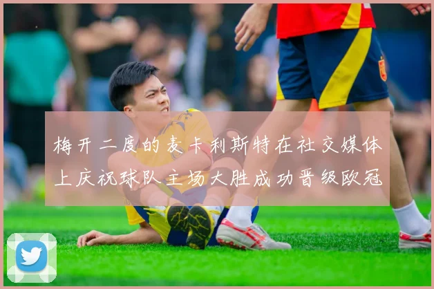 梅开二度的麦卡利斯特在社交媒体上庆祝球队主场大胜成功晋级欧冠16强