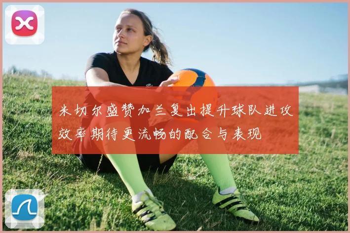 米切尔盛赞加兰复出提升球队进攻效率期待更流畅的配合与表现