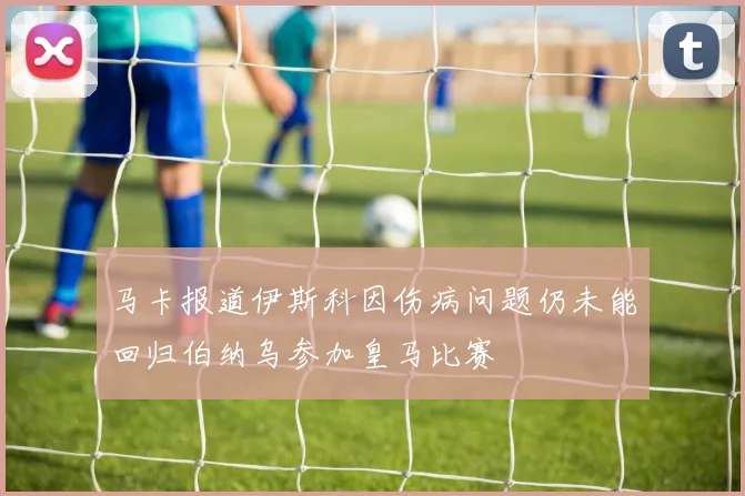 马卡报道伊斯科因伤病问题仍未能回归伯纳乌参加皇马比赛