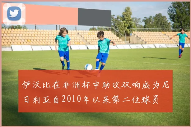 伊沃比在非洲杯中助攻双响成为尼日利亚自2010年以来第二位球员