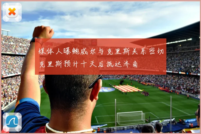 媒体人曝鲍威尔与克里斯关系密切克里斯预计十天后抵达济南