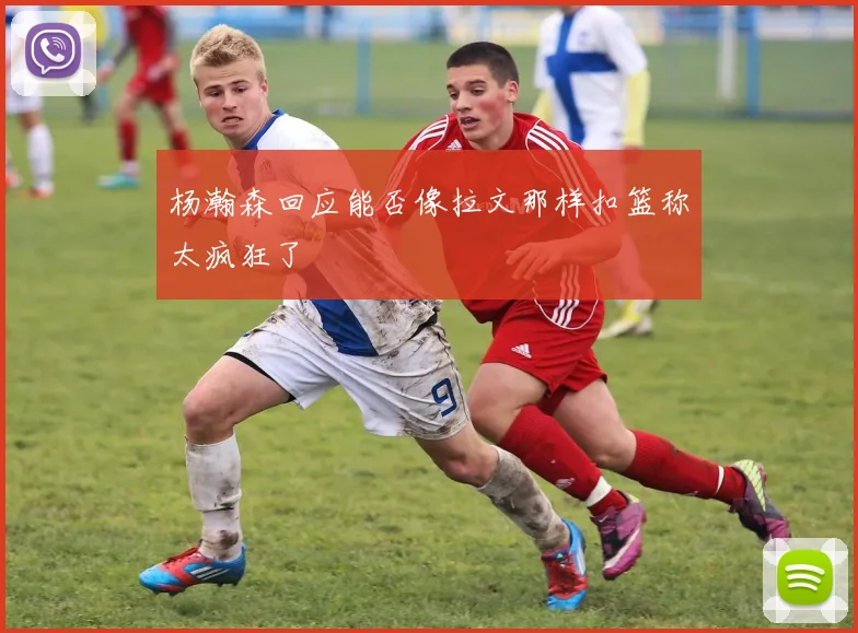 杨瀚森回应能否像拉文那样扣篮称太疯狂了