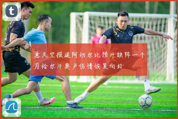 意天空报道阿切尔比预计缺阵一个月恰尔汗奥卢伤情恢复向好