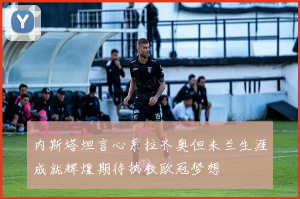 内斯塔坦言心系拉齐奥但米兰生涯成就辉煌期待执教欧冠梦想
