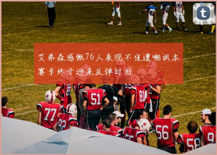 艾弗森感慨76人表现不佳遭嘲讽本赛季终于迎来反弹时刻