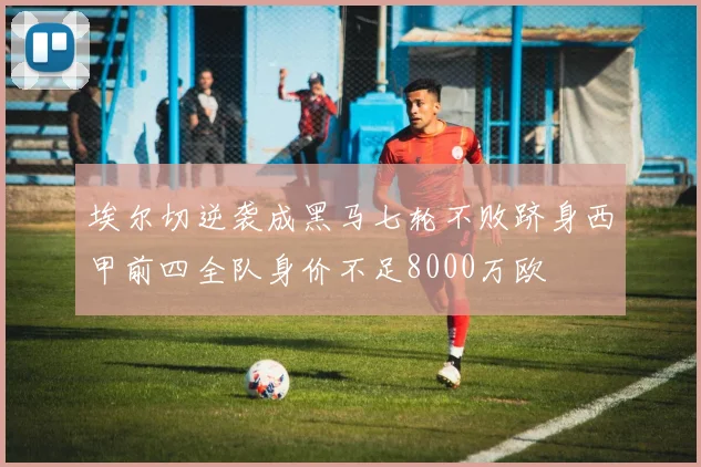 埃尔切逆袭成黑马七轮不败跻身西甲前四全队身价不足8000万欧