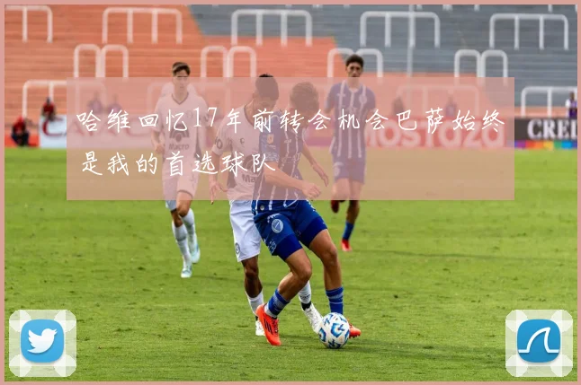 哈维回忆17年前转会机会巴萨始终是我的首选球队