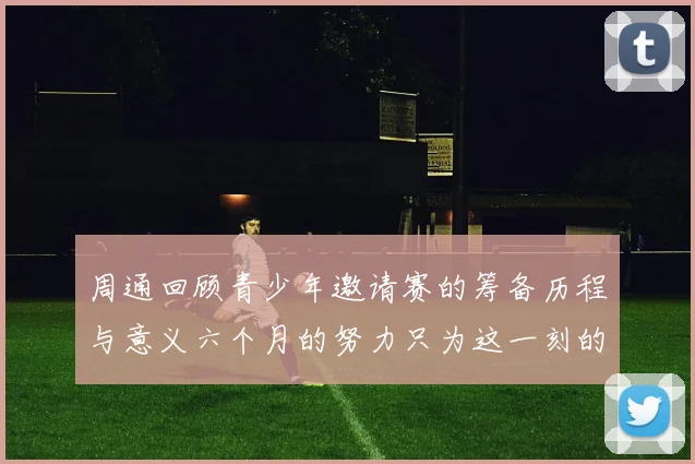 周通回顾青少年邀请赛的筹备历程与意义六个月的努力只为这一刻的精彩