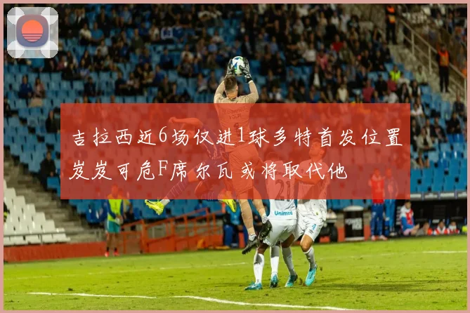 吉拉西近6场仅进1球多特首发位置岌岌可危F席尔瓦或将取代他