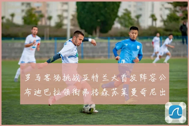 罗马客场挑战亚特兰大首发阵容公布迪巴拉领衔弗格森苏莱曼奇尼出战