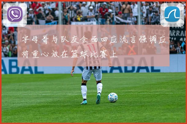 字母哥与队友会面回应流言强调应将重心放在篮球比赛上