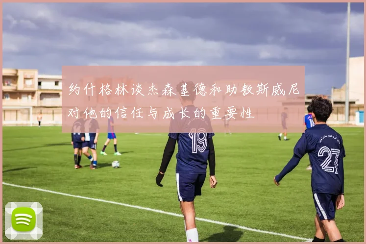 约什格林谈杰森基德和助教斯威尼对他的信任与成长的重要性