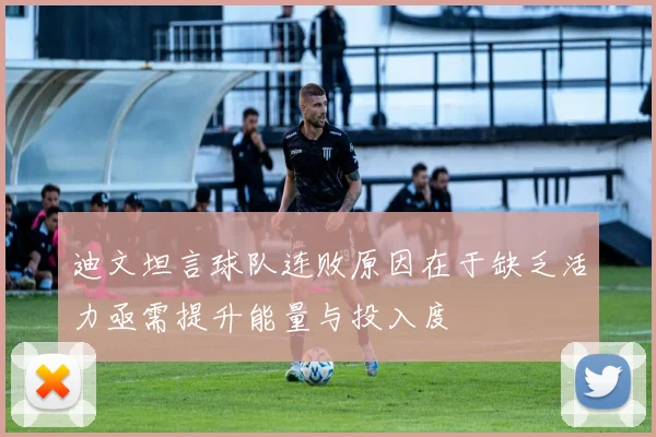 迪文坦言球队连败原因在于缺乏活力亟需提升能量与投入度