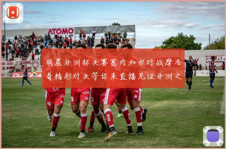 明晨非洲杯决赛塞内加尔对战摩洛哥精彩对决等你来直播见证非洲之王的诞生