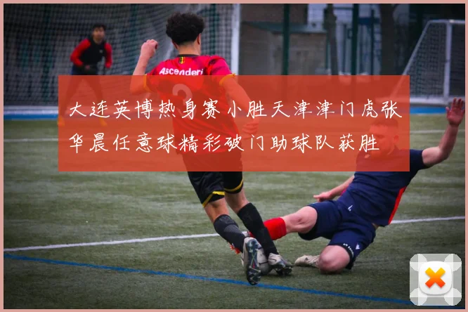 大连英博热身赛小胜天津津门虎张华晨任意球精彩破门助球队获胜