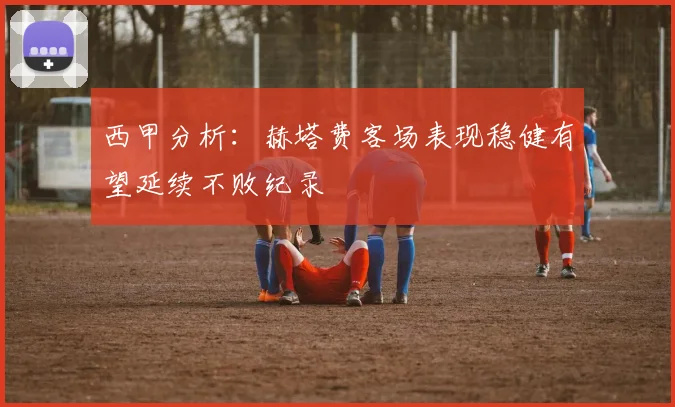 西甲分析：赫塔费客场表现稳健有望延续不败纪录
