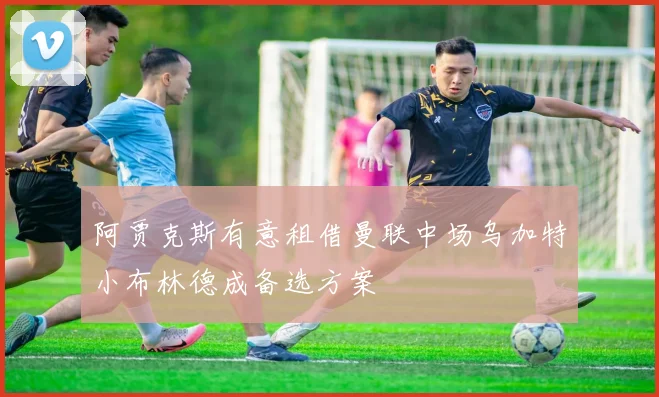 阿贾克斯有意租借曼联中场乌加特小布林德成备选方案