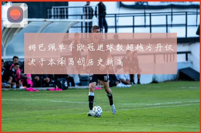 姆巴佩单季欧冠进球数超越方丹仅次于本泽马创历史新高