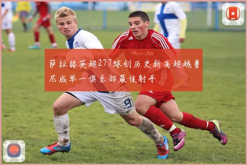 萨拉赫英超277球创历史新高超越鲁尼成单一俱乐部最佳射手