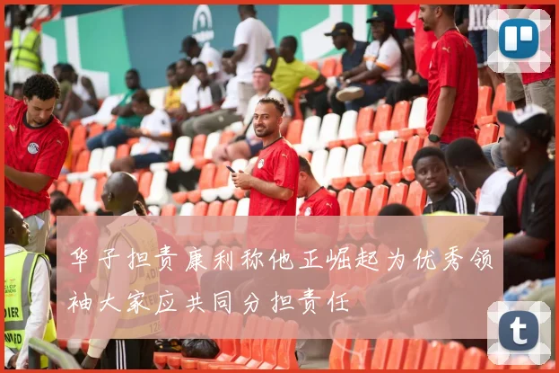 华子担责康利称他正崛起为优秀领袖大家应共同分担责任