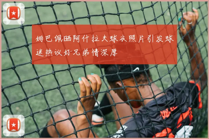 姆巴佩晒阿什拉夫球衣照片引发球迷热议好兄弟情深厚