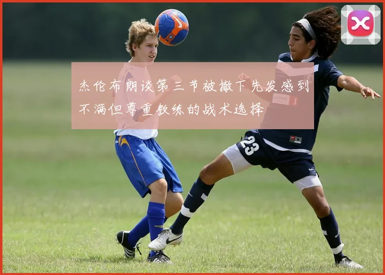 杰伦布朗谈第三节被撤下先发感到不满但尊重教练的战术选择