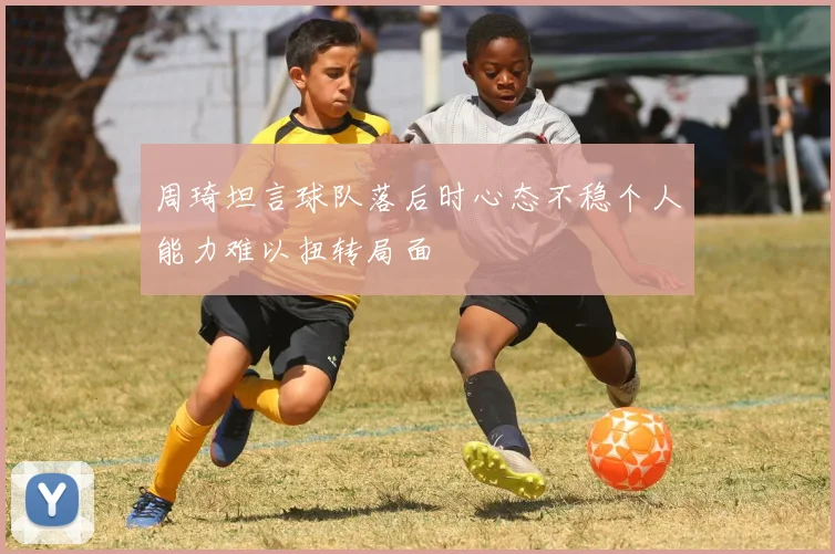 周琦坦言球队落后时心态不稳个人能力难以扭转局面