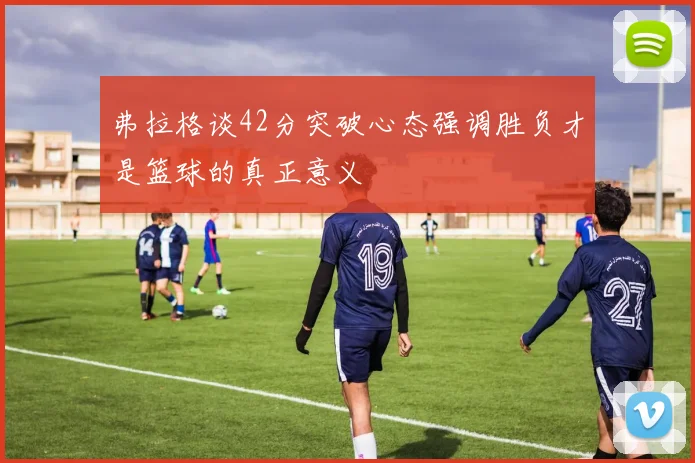 弗拉格谈42分突破心态强调胜负才是篮球的真正意义