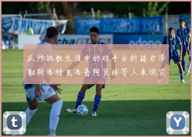 瓜帅执教生涯中的对手分析赫尔泽勒斯洛特克洛普阿莫林等人表现突出