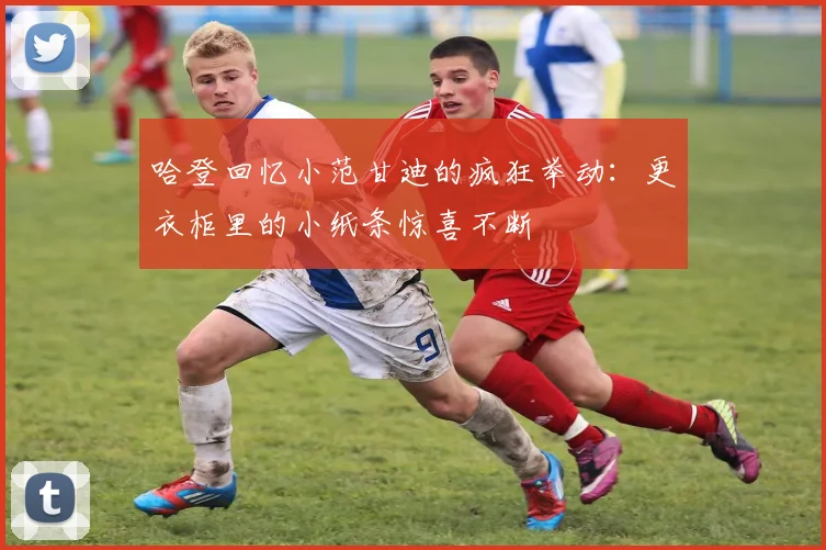 哈登回忆小范甘迪的疯狂举动：更衣柜里的小纸条惊喜不断