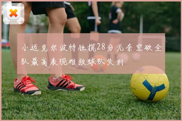 小迈克尔波特独揽28分无奈空砍全队最高表现难救球队失利