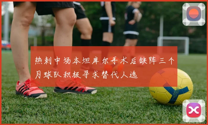 热刺中场本坦库尔手术后缺阵三个月球队积极寻求替代人选