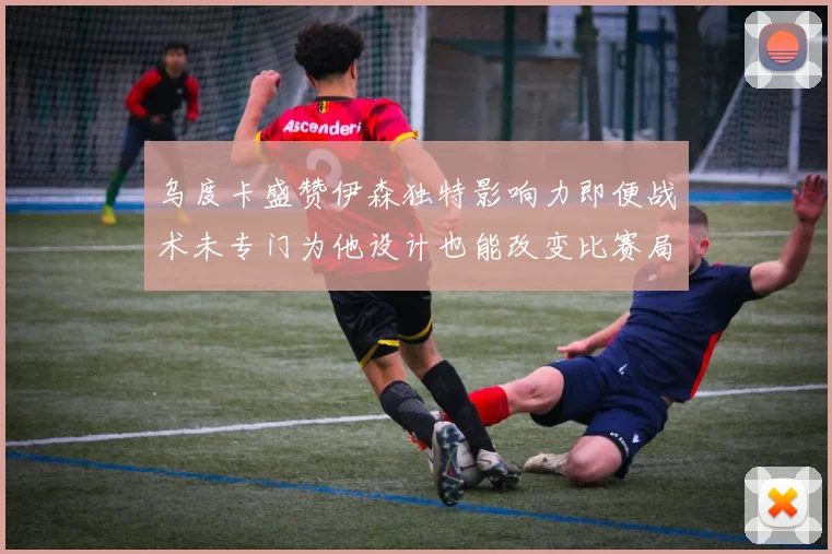 乌度卡盛赞伊森独特影响力即便战术未专门为他设计也能改变比赛局势